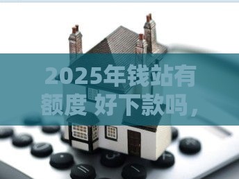 2025年钱站有额度 好下款吗，整理五个最新房屋抵押贷款平台