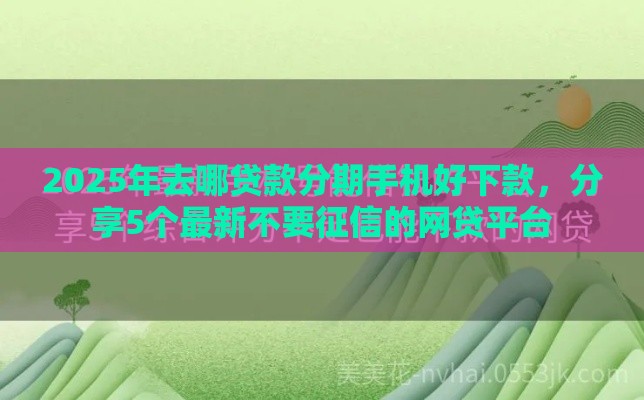 2025年去哪贷款分期手机好下款，分享5个最新不要征信的网贷平台