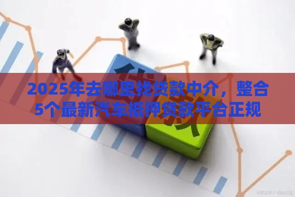2025年去哪里找贷款中介,整合5个最新汽车抵押贷款平台正规 2025年去哪里找贷款中介,整合5个最新汽车抵押贷款平台正规