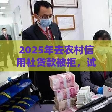 2025年去农村信用社贷款被拒，试试这5个最新小额贷款平台推荐