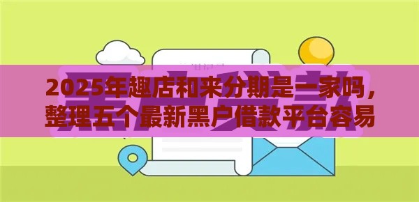 2025年趣店和来分期是一家吗，整理五个最新黑户借款平台容易通过审核