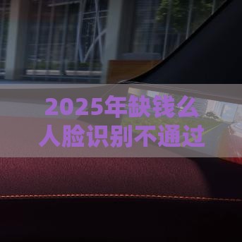 2025年缺钱么人脸识别不通过，公布五个最新借款平台能贷款