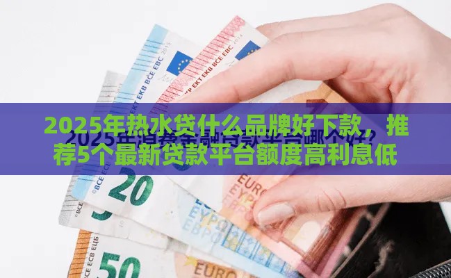 2025年热水贷什么品牌好下款，推荐5个最新贷款平台额度高利息低