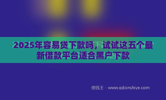 2025年容易贷下款吗，试试这五个最新借款平台适合黑户下款
