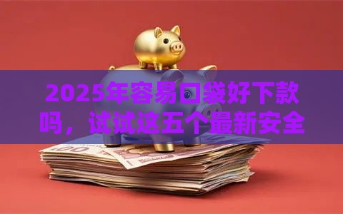 2025年容易口袋好下款吗，试试这五个最新安全的贷款平台