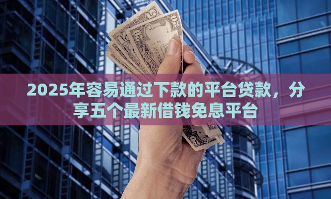 2025年容易通过下款的平台贷款，分享五个最新借钱免息平台