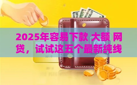 2025年容易下款 大额 网贷，试试这五个最新纯线上贷款平台