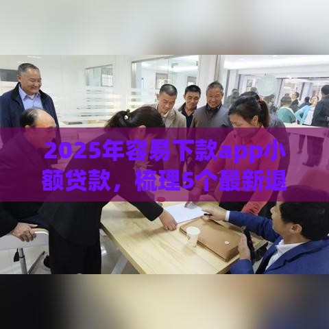 2025年容易下款app小额贷款，梳理5个最新退休人员贷款平台
