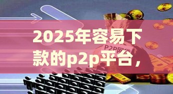 2025年容易下款的p2p平台，看看这五个最新网贷最好的平台排名不分先后