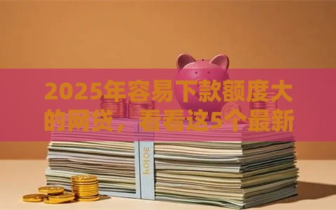 2025年容易下款额度大的网贷，看看这5个最新2025年高炮口子秒下款