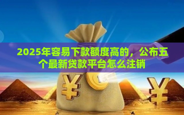 2025年容易下款额度高的，公布五个最新贷款平台怎么注销