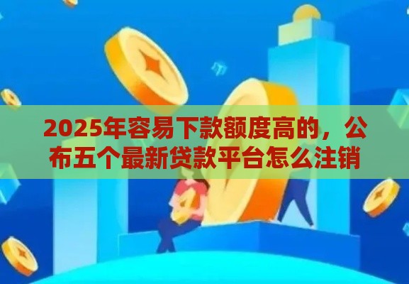 2025年容易下款额度高的，公布五个最新贷款平台怎么注销