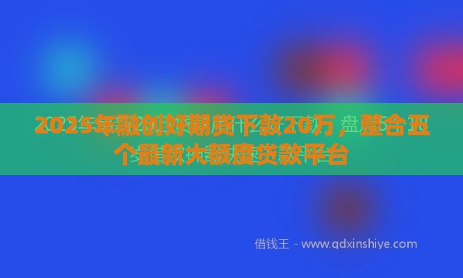 2025年融创好期贷下款20万，整合五个最新大额度贷款平台