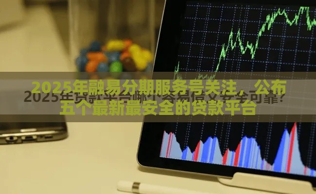 2025年融易分期服务号关注，公布五个最新最安全的贷款平台