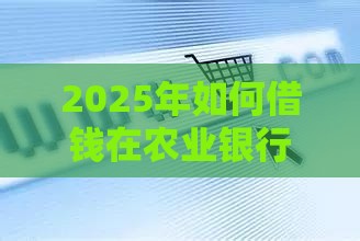 2025年如何借钱在农业银行，公布五个最新微信分期贷款平台