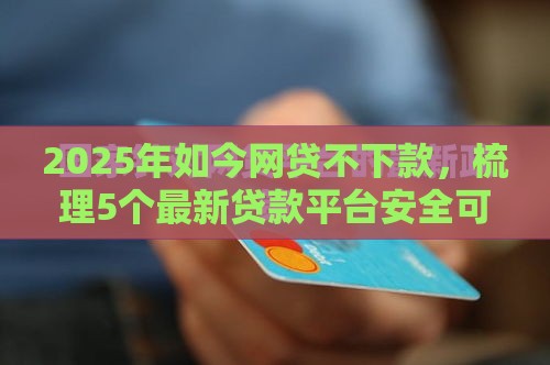 2025年如今网贷不下款，梳理5个最新贷款平台安全可靠