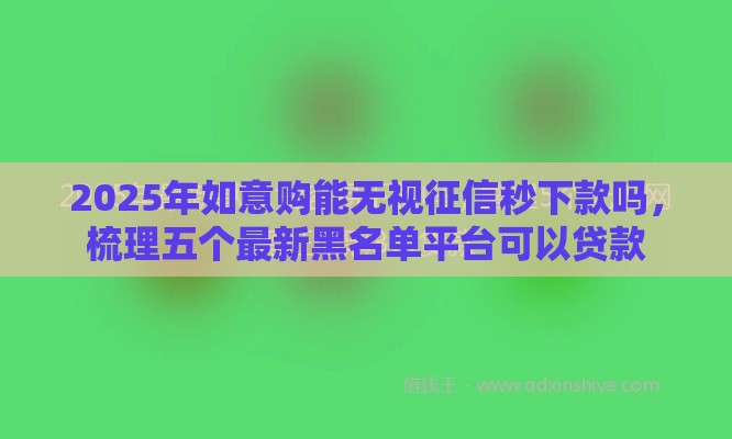 2025年如意购能无视征信秒下款吗，梳理五个最新黑名单平台可以贷款