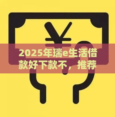 2025年瑞e生活借款好下款不，推荐5个最新网贷保单贷最好的平台