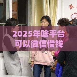 2025年啥平台可以微信借钱，推荐5个最新平台贷款靠谱