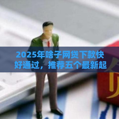 2025年啥子网贷下款快 好通过，推荐五个最新起诉网贷平台