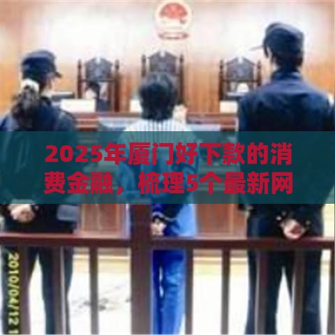 2025年厦门好下款的消费金融，梳理5个最新网上借钱的平台