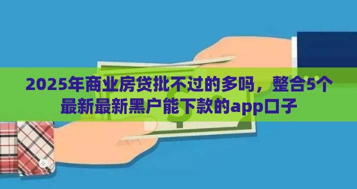 2025年商业房贷批不过的多吗，整合5个最新最新黑户能下款的app口子