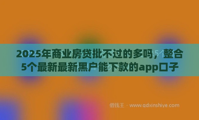 2025年商业房贷批不过的多吗，整合5个最新最新黑户能下款的app口子
