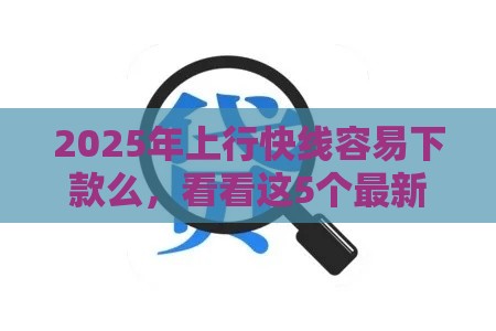 2025年上行快线容易下款么，看看这5个最新最靠谱的贷款平台