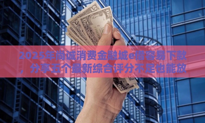 2025年尚诚消费金融城e借容易下款，分享五个最新综合评分不足也能放款的平台