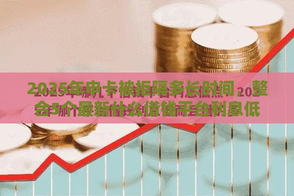 2025年申卡被拒隔多长时间，整合5个最新什么借钱平台利息低