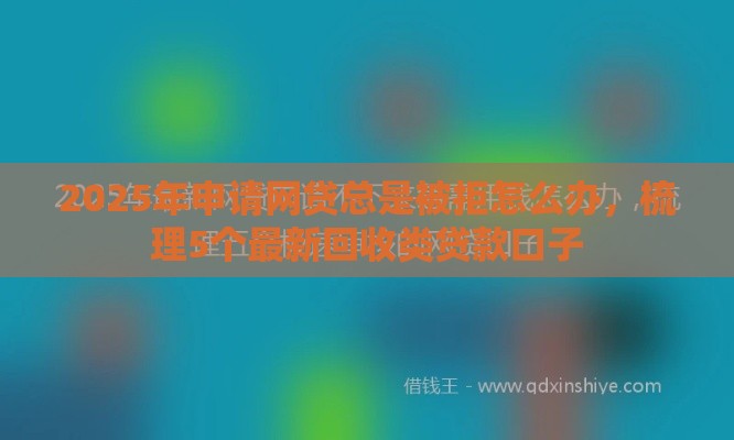 2025年申请网贷总是被拒怎么办，梳理5个最新回收类贷款口子