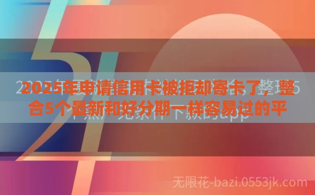 2025年申请信用卡被拒却寄卡了，整合5个最新和好分期一样容易过的平台