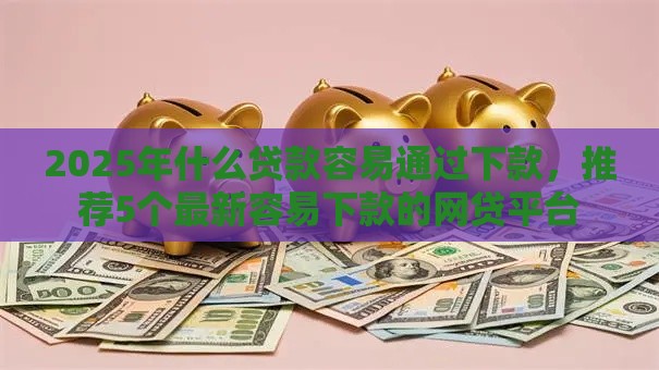 2025年什么贷款容易通过下款，推荐5个最新容易下款的网贷平台