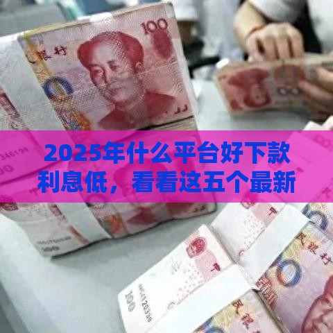 2025年什么平台好下款利息低,看看这五个最新平台借钱还不起怎么办 2025年什么平台好下款利息低,看看这五个最新平台借钱还不起怎么办