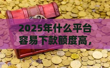 2025年什么平台容易下款额度高，整合5个最新比较容易贷款的平台