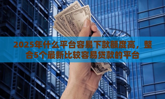 2025年什么平台容易下款额度高，整合5个最新比较容易贷款的平台