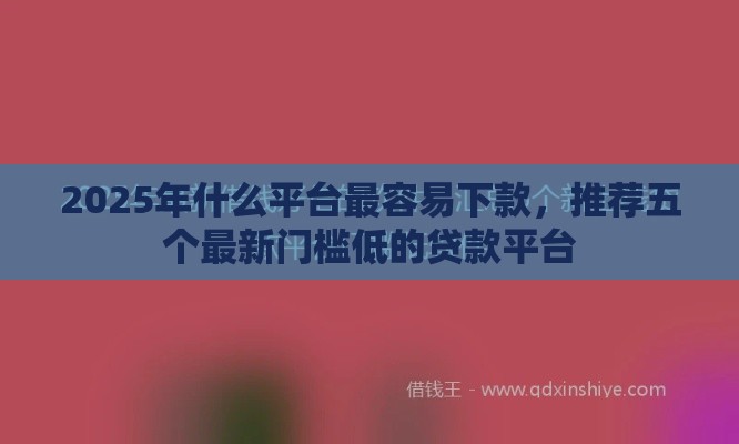 2025年什么平台最容易下款，推荐五个最新门槛低的贷款平台