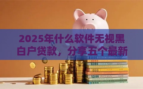 2025年什么软件无视黑白户贷款，分享五个最新黑网贷必下款口子