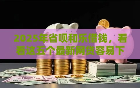 2025年省呗和乐借钱，看看这五个最新网贷容易下款的平台