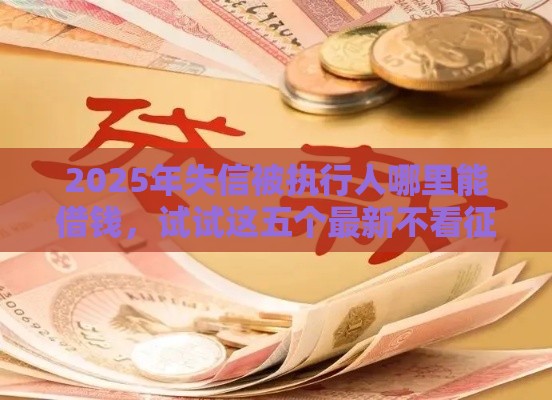 2025年失信被执行人哪里能借钱，试试这五个最新不看征信直接放款的平台