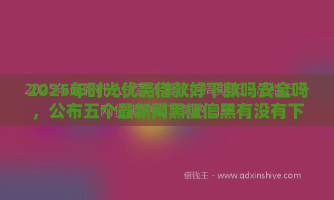 2025年时光优品借款好下款吗安全吗，公布五个最新网黑征信黑有没有下款的口子