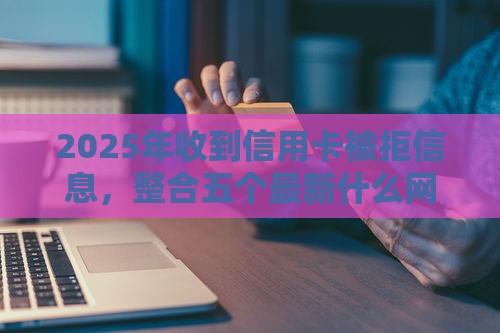 2025年收到信用卡被拒信息，整合五个最新什么网贷平台好借钱
