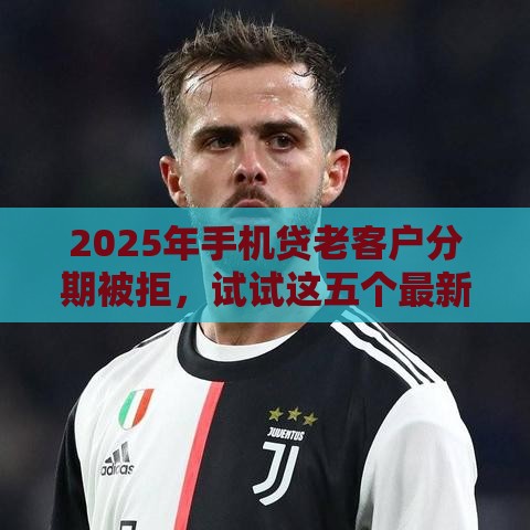 2025年手机贷老客户分期被拒,试试这五个最新好的网贷平台 2025年手机贷老客户分期被拒,试试这五个最新好的网贷平台