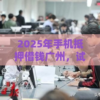 2025年手机抵押借钱广州，试试这五个最新先息后本的正规贷款平台