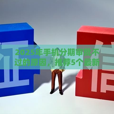 2025年手机分期审批不过的原因，推荐5个最新平台可以百分百借款网贷