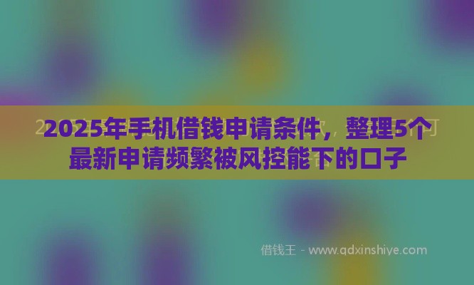 2025年手机借钱申请条件，整理5个最新申请频繁被风控能下的口子
