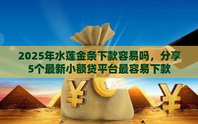 2025年水莲金条下款容易吗，分享5个最新小额贷平台最容易下款