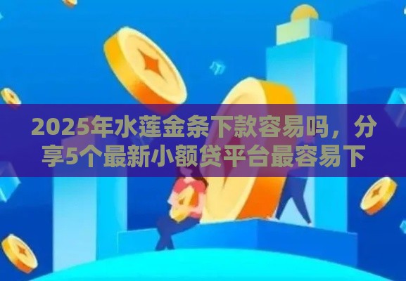 2025年水莲金条下款容易吗，分享5个最新小额贷平台最容易下款