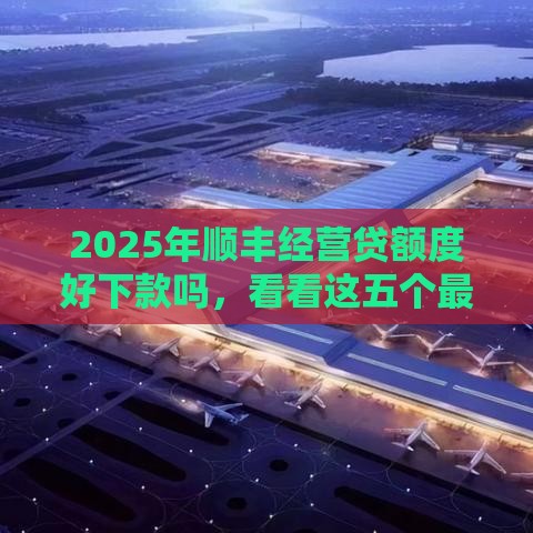 2025年顺丰经营贷额度好下款吗，看看这五个最新中国贷款平台