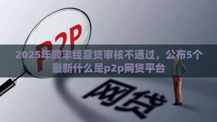 2025年顺丰经营贷审核不通过，公布5个最新什么是p2p网贷平台